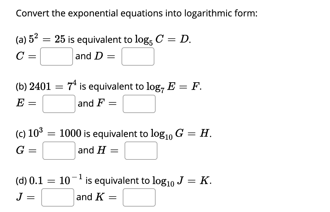 Convert the exponential equations into logarithmic form:
(a) 52
= 25 is equivalent to log, C = D.
and D
(b) 2401 :
7* is equivalent to log, E = F.
E
and F :
(c) 103
1000 is equivalent to log10 G = H.
G
and H
(d) 0.1
- 1
10
is equivalent to log10 J = K.
J =
and K
