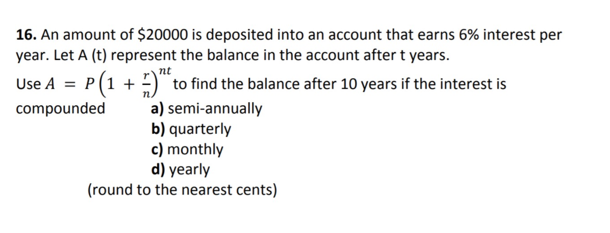 16. An amount of $20000 is deposited into an account that earns 6% interest per
year. Let A (t) represent the balance in the account after t years.
nt
Use A = P(1 + )":
to find the balance after 10 years if the interest is
compounded
a) semi-annually
b) quarterly
c) monthly
d) yearly
(round to the nearest cents)
