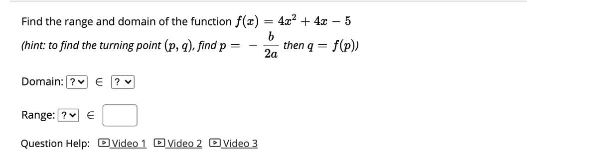 Find the range and domain of the function f(x)
4а2 + 4х — 5
(hint: to find the turning point (p, q), find p
then q
2a
f(p))
Domain: ? v
? v
Range: ?v
Question Help: DVideo 1 DVideo 2 D Video 3
