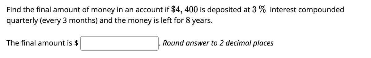 Find the final amount of money in an account if $4, 400 is deposited at 3 % interest compounded
quarterly (every 3 months) and the money is left for 8 years.
The final amount is $
Round answer to 2 decimal places
