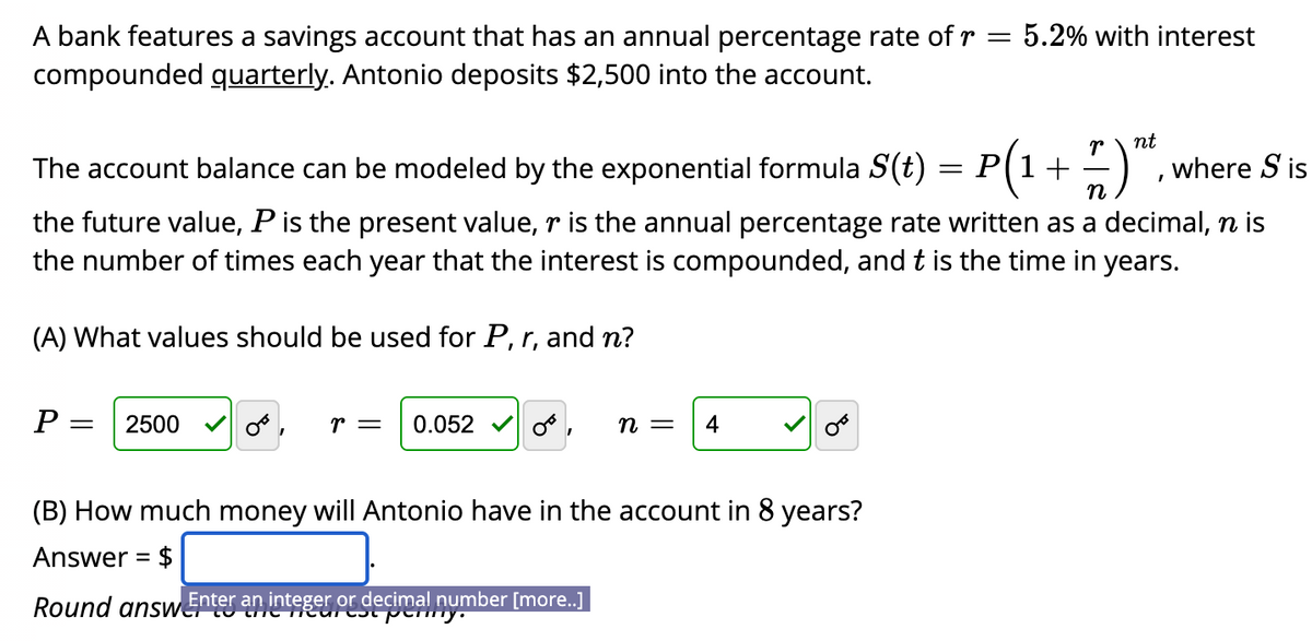 A bank features a savings account that has an annual percentage rate of r = 5.2% with interest
compounded quarterly. Antonio deposits $2,500 into the account.
nt
The account balance can be modeled by the exponential formula S(t) = P(1+ -),
where S is
n
the future value, P is the present value, r is the annual percentage rate written as a decimal, n is
the number of times each year that the interest is compounded, and t is the time in years.
(A) What values should be used for P, r, and n?
P =
2500
r =
0.052
п —
4
(B) How much money will Antonio have in the account in 8 years?
Answer = $
Round answerO heTeurest pemy.
Enter an integer or decimal number [more..]
