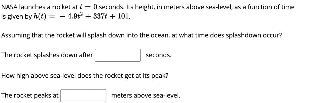 NASA launches a rocket at t
O seconds. Its height, in meters above sea-level, as a function of time
is given by h(t) =
- 4.9t? + 337t+ 101.
Assuming that the rocket will splash down into the ocean, at what time does splashdown occur?
The rocket splashes down after
seconds.
How high above sea-level does the rocket get at its peak?
The rocket peaks at
meters above sea-level.
