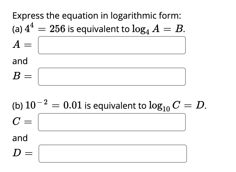 Express the equation in logarithmic form:
(a) 44
256 is equivalent to log, A = B.
A =
||
and
B =
(b) 10-2
0.01 is equivalent to log1, C = D.
C =
and
D =
