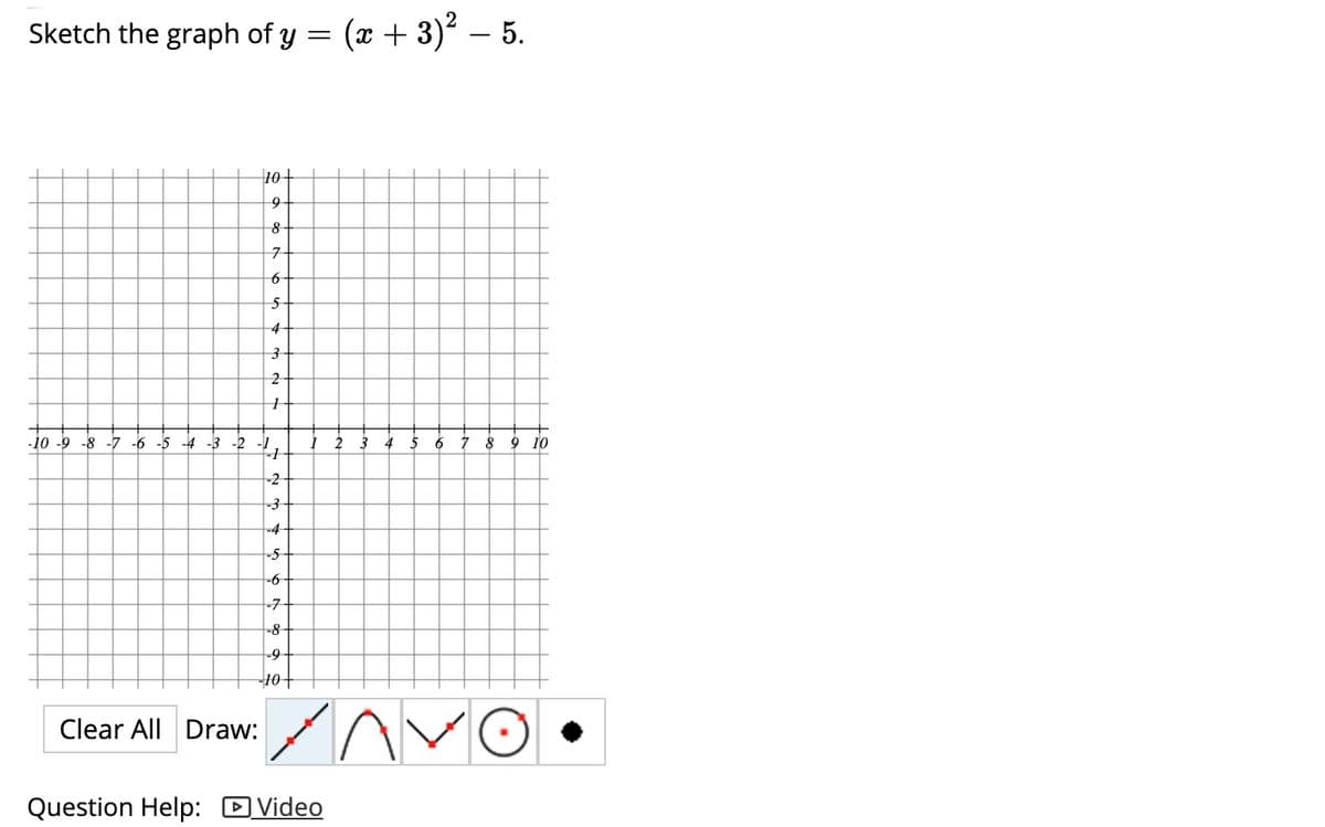 Sketch the graph of y = (x + 3)² – 5.
10+
9
7-
4
-10 -9 -8 -7 -6 -5 -4 -3 -2 -1
2
3
4
5
6 7
8
10
-2
-3
-4-
t-5-
-6
-7
-8-
-9-
10+
Clear All Draw:
Question Help: DVideo
