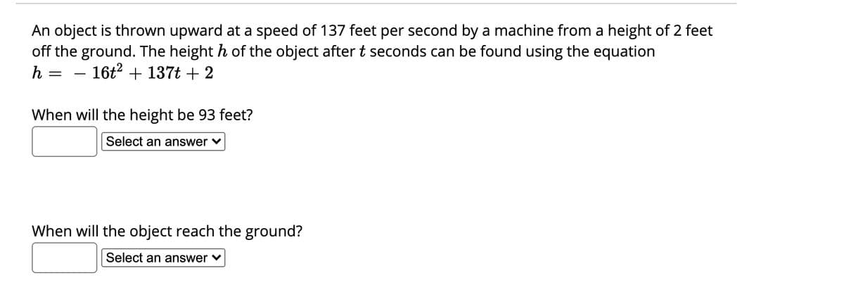 An object is thrown upward at a speed of 137 feet per second by a machine from a height of 2 feet
off the ground. The height h of the object aftert seconds can be found using the equation
h
16t? + 137t + 2
-
When will the height be 93 feet?
Select an answer v
When will the object reach the ground?
Select an answer ♥
