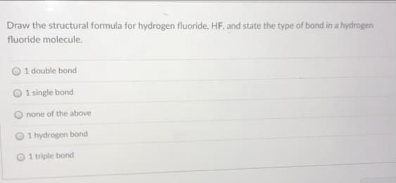 Draw the structural formula for hydrogen fluoride, HF, and state the type of bond in a hydrogen
fluoride molecule.
O 1 double bond
1 single bond
none of the above
1 hydrogen bond
O 1 triple bond
