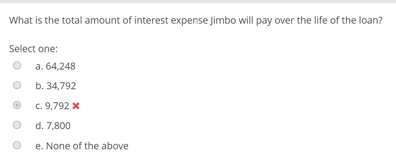 What is the total amount of interest expense Jimbo will pay over the life of the loan?
Select one:
a. 64,248
b. 34,792
c. 9,792 X
d. 7,800
e. None of the above
