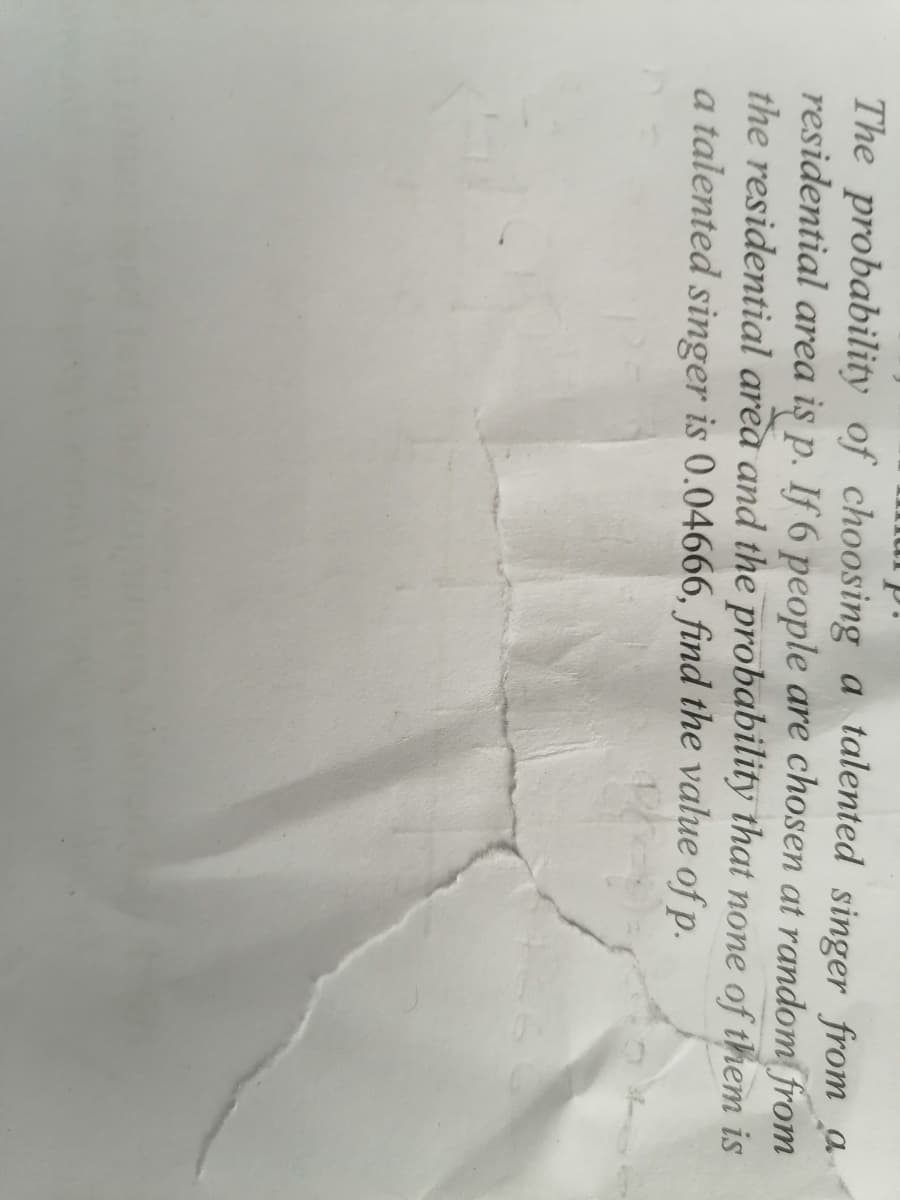 The probability of choosing a talented singer from a
residential area iş p. If 6 people are chosen at random from
the residential area and the probability that none of them is
a talented singer is 0.04666, find the value of p.
