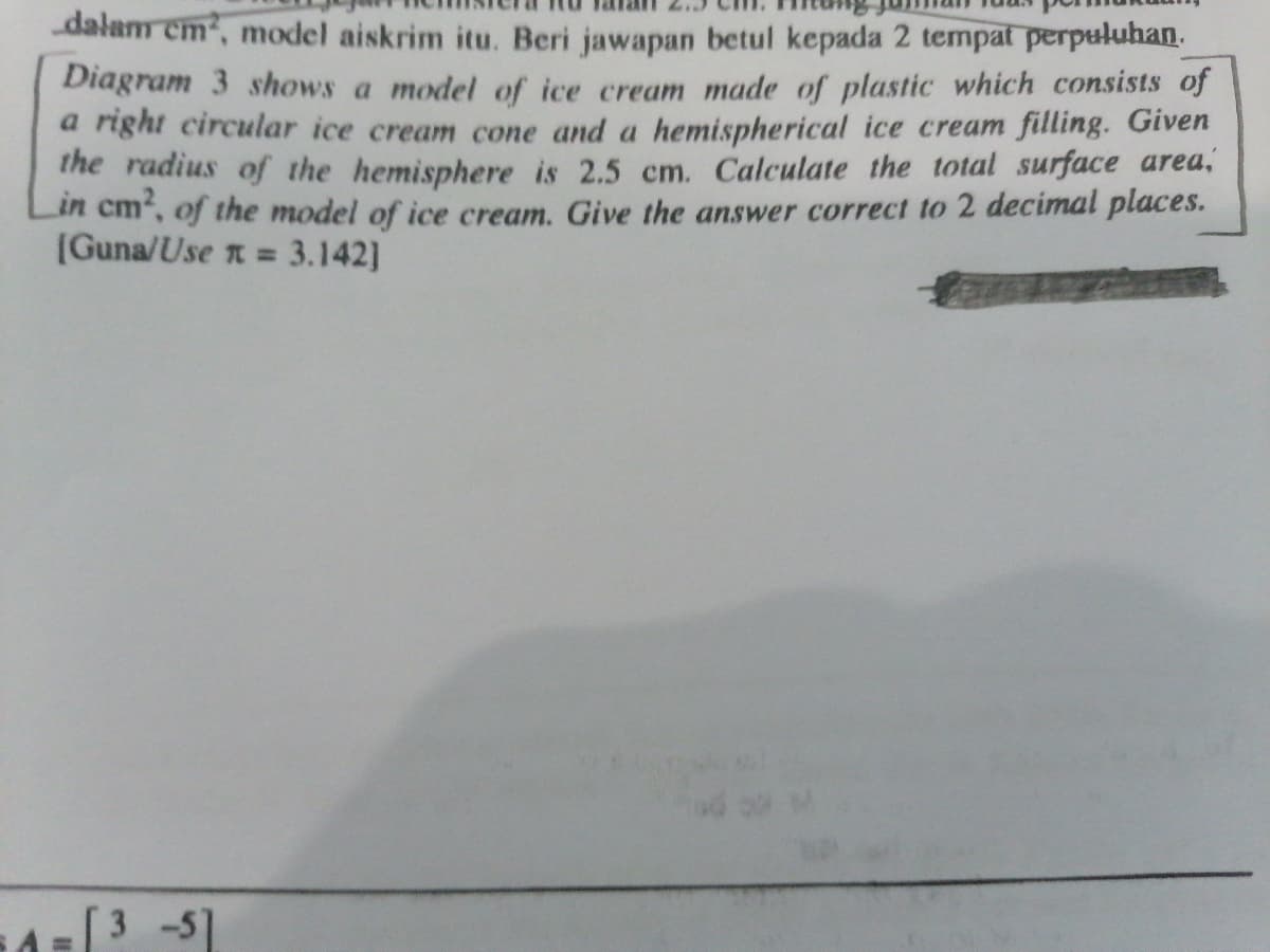 dalam em, model aiskrim itu. Beri jawapan betul kepada 2 tempat perpuluhan.
Diagram 3 shows a model of ice cream made of plastic which consists of
a right circular ice cream cone and a hemispherical ice cream filling. Given
The radius of the hemisphere is 2.5 cm. Calculate the total surface area,
in cm, of the model of ice cream. Give the answer correct to 2 decimal places.
(Guna/Use n =
3.142]
3 -5]
