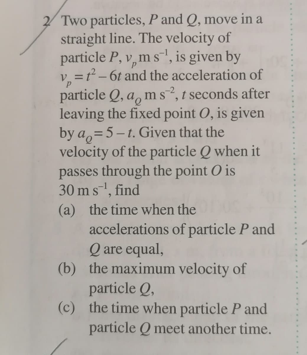 2 Two particles, P and Q, move in a
straight line. The velocity of
particle P, v, m s", is given by
= f² – 6t and the acceleration of
particle Q, a, ms?, t seconds after
leaving the fixed point O, is given
by a,=5-t. Given that the
velocity of the particle Q when it
passes through the point O is
30 ms, find
(a) the time when the
accelerations of particle P and
Q are equal,
(b) the maximum velocity of
particle Q,
(c) the time when particle P and
particle Q meet another time.
%3D
