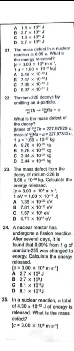A 1.8 x 10" J
B 2.7 x 10"J
C 1.8 x 10" J
D 2.7 x 10J
21. The mass defect in a nuclear
reaction is 0.05 u. What is
the energy released?
(e = 3.00 x 10" m s-',
1u= 1.66 x 10-" kg)
A 2.49 x 10-0J
B 7.47 x 10-12J
C 7.65 x 10-1² J
D 8.97 x 10-" J
22. Thorium-228 decays by
emitting an a-particle.
2 Th- 2Ra + a
What is the mass defect of
the decay?
(Mass of 2 Th = 227.97929 u,
mass of 224RA +a=227.97340 u,
1u= 1.66 x 10-2" kg
A 9.78 x 10-30 kg
B 9.78 x 10- kg
C 3.44 x 10 kg
D 3.44 x 10-27 kg
23. The mass defect from the
decay of radium-226 is
8.68 x 10-0 kg. Calculate the
energy released.
(c = 3.00 x 10 m s',
1 eV = 1.60 x 10-1" J]
A 1.36 x 10-23 eV
B 7.81 x 10-13 eV
C 1.57 x 10° eV
D 4.71 x 10" eV
24. A nuclear reactor has
undergone a fission reaction.
After several days, it is
found that 0.09% from 1 g of
uranium-235 was changed to
energy. Calculate the energy
released.
(c = 3.00 x 10 m s']
A 2.7 x 10 J
B 2.7 x 10°J
C 8.1 x 10 J
D 8.1 x 10"J
25. In a nuclear reaction, a total
of 4.30 x 10-12 J of energy is
released. What is the mass
defect?
(c = 3.00 x 10° m s-]
