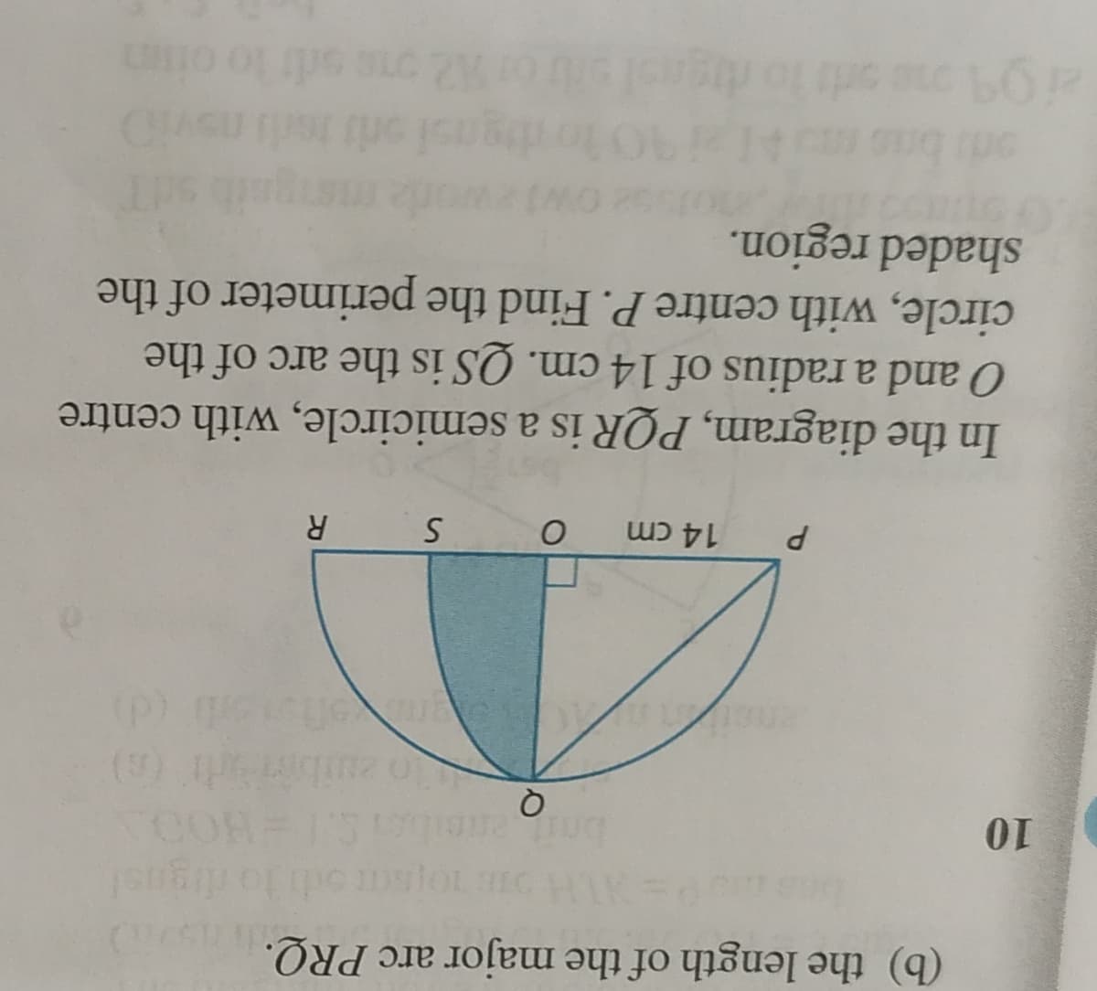 (b) the length of the major arc PRQ.
COR
(9)
bnitaneil
n zuibirrl (6)
ut
P.
14 cm
R
In the diagram, PQR is a semicircle, with centre
O and a radius of 14 cm. QS is the arc of the
circle, with centre P. Find the perimeter of the
shaded region.
