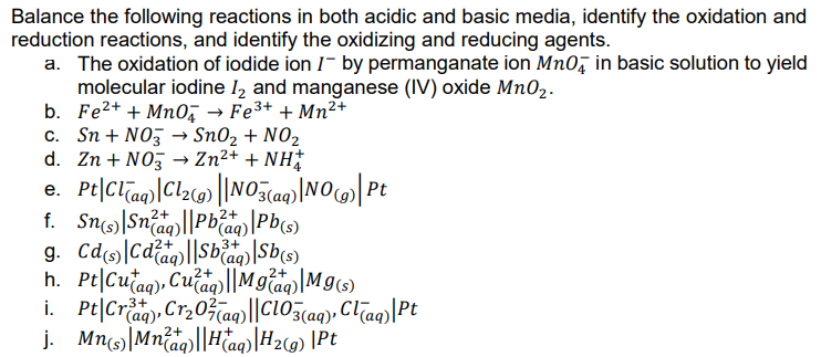 Balance the following reactions in both acidic and basic media, identify the oxidation and
reduction reactions, and identify the oxidizing and reducing agents.
a. The oxidation of iodide ion I- by permanganate ion Mn0, in basic solution to yield
molecular iodine 1, and manganese (IV) oxide Mn02.
b. Fe2+ + MnO → Fe3+ + Mn²+
c. Sn + NO, → Sn02 + N02
d. Zn + NO, → Zn²+ + NH†
e. Pt|Clao)[Clz@» |NO5caq)|NOc)| Pt
f. Sns)|Snag)||Pbaa) \Pb(s)
2+
2+
°(aq)
3+
h. Pt|Cułag)»
i. Pt|Crag), Cr203aq)||Cl03(aq), Clīag)|Pt
j. Mn|Mnäq||Haq)|#29) \Pt
, Cuag)||M głag)|Mg6)
2+
2+
