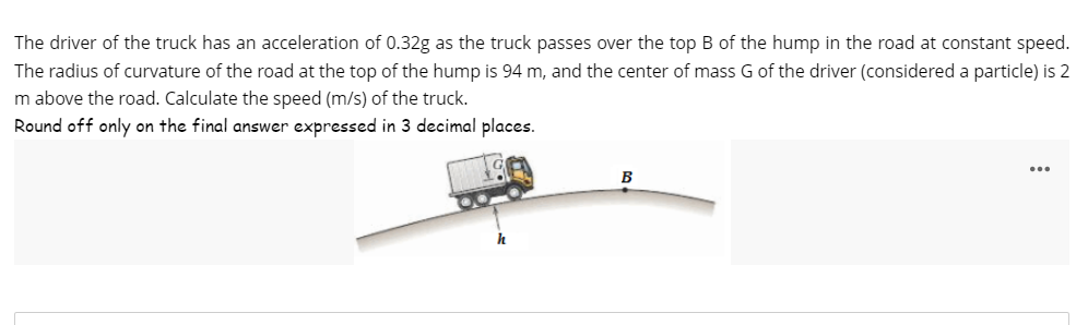 The driver of the truck has an acceleration of 0.32g as the truck passes over the top B of the hump in the road at constant speed.
The radius of curvature of the road at the top of the hump is 94 m, and the center of mass G of the driver (considered a particle) is 2
m above the road. Calculate the speed (m/s) of the truck.
Round off only on the final answer expressed in 3 decimal places.
B
...