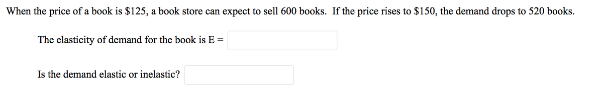 When the price of a book is $125, a book store can expect to sell 600 books. If the price rises to $150, the demand drops to 520 books.
The elasticity of demand for the book is E =
Is the demand elastic or inelastic?
