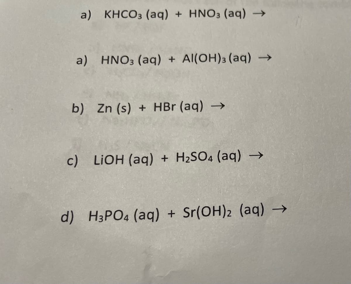 a) KHCO3 (aq) + HNO3 (aq) →
a) HNO3(aq) + Al(OH)3 (aq) →
b) Zn (s) + HBr (aq) →
c) LiOH (aq) + H₂SO4 (aq) →
d) H3PO4 (aq) + Sr(OH)2 (aq) →