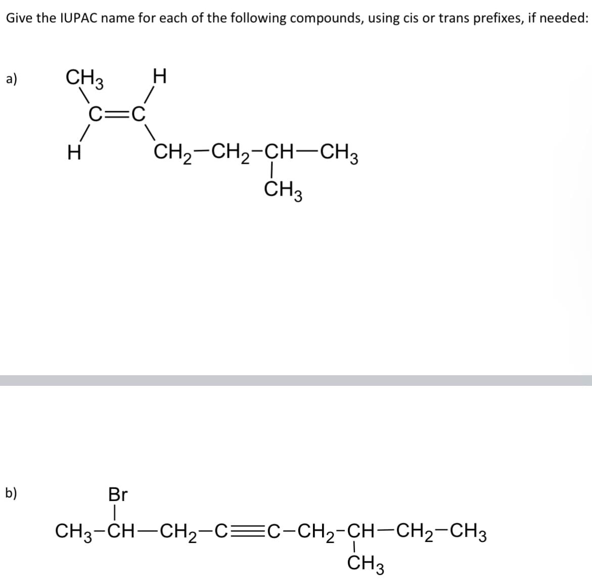 Give the IUPAC name for each of the following compounds, using cis or trans prefixes, if needed:
a)
b)
CH3
H
C= C
H CH2–CH2-CH=CH3
CH3
Br
|
CH3-CH—CH2₂-C=C-CH₂-CH-CH₂-CH3
CH3