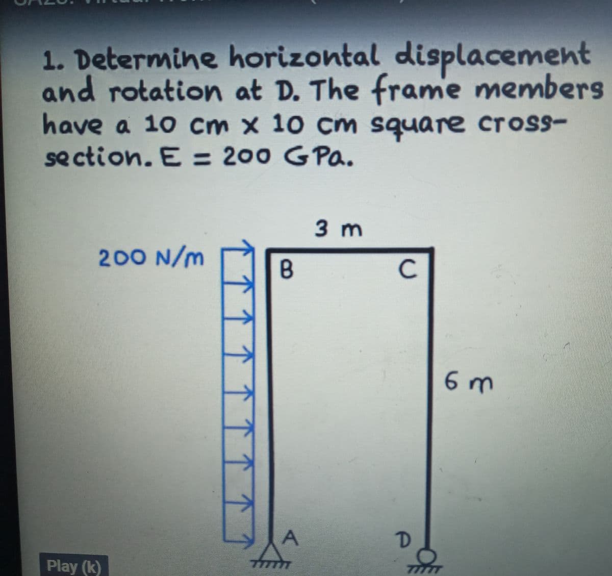1. Determine horizontal displacement
and rotation at D. The frame members
have a 10 cm x 10 cm square cross-
se ction. E = 200 GPa.
3 m
200 N/m
C.
6 m
Play (k)
77777
7777T
