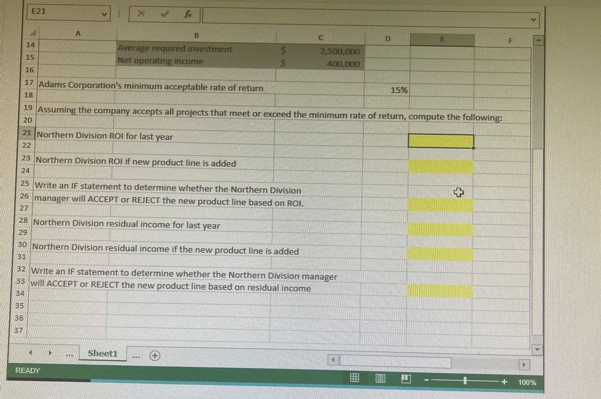 E21
A
B
D
E
14
Average required investment
Net operating income
2,500,000
15
400,000
16
17 Adams Corporation's minimum acceptable rate of return
15%
18
19 Assuming the company accepts all projects that meet or exceed the minimum rate of return, compute the following:
20
21 Northern Division ROI for last year
22
23 Northern Division ROI if new product line is added
24
25 Write an IF statement to determine whether the Northern Division
26 manager will ACCEPT or REJECT the new product line based on ROI.
27
28 Northern Division residual income for last year
29
30 Northern Division residual income if the new product line is added
31
32 Write an IF statement to determine whether the Northern Division manager
33 will ACCEPT or REJECT the new product line based on residual income
34
35
36
37
Sheet1
...
READY
100%
