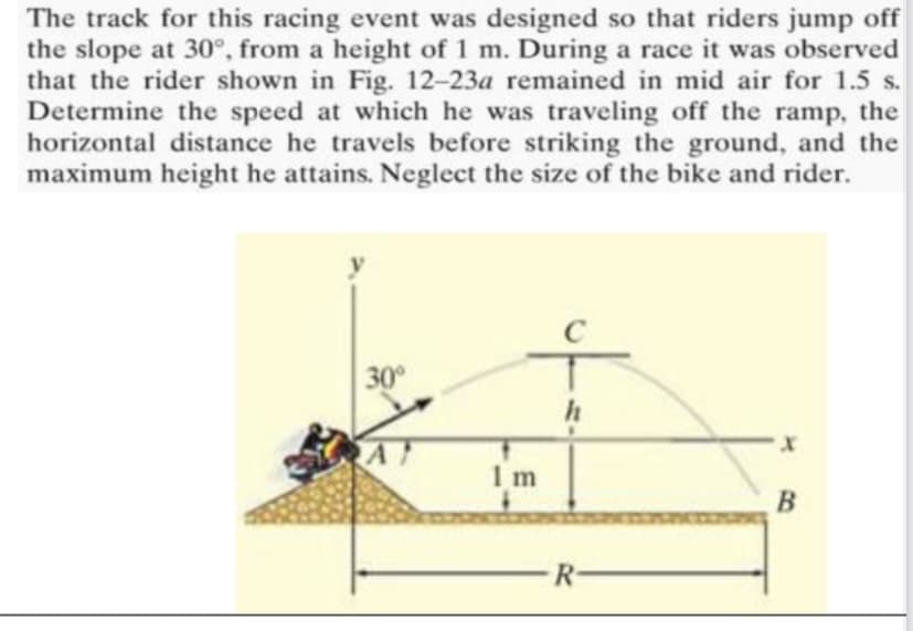 The track for this racing event was designed so that riders jump off
the slope at 30°, from a height of 1 m. During a race it was observed
that the rider shown in Fig. 12-23a remained in mid air for 1.5 s.
Determine the speed at which he was traveling off the ramp, the
horizontal distance he travels before striking the ground, and the
maximum height he attains. Neglect the size of the bike and rider.
30°
1 m
В
R-
