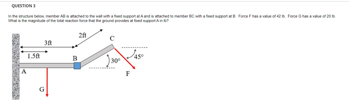 QUESTION 3
In the structure below, member AB is attached to the wall with a fixed support at A and is attached to member BC with a fixed support at B. Force F has a value of 42 lb. Force G has a value of 20 lb.
What is the magnitude of the total reaction force that the ground provides at fixed support A in lb?
2ft
3ft
B
30°
FA
G
A
1.5ft
C
F
45°