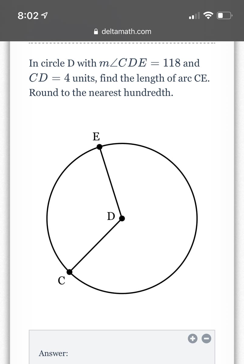8:02 1
A deltamath.com
In circle D with MZCDE = 118 and
CD = 4 units, find the length of arc CE.
Round to the nearest hundredth.
E
D
C
Answer:
