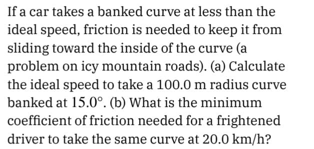 If a car takes a banked curve at less than the
ideal speed, friction is needed to keep it from
sliding toward the inside of the curve (a
problem on icy mountain roads). (a) Calculate
the ideal speed to take a 100.0 m radius curve
banked at 15.0°. (b) What is the minimum
coefficient of friction needed for a frightened
driver to take the same curve at 20.0 km/h?
