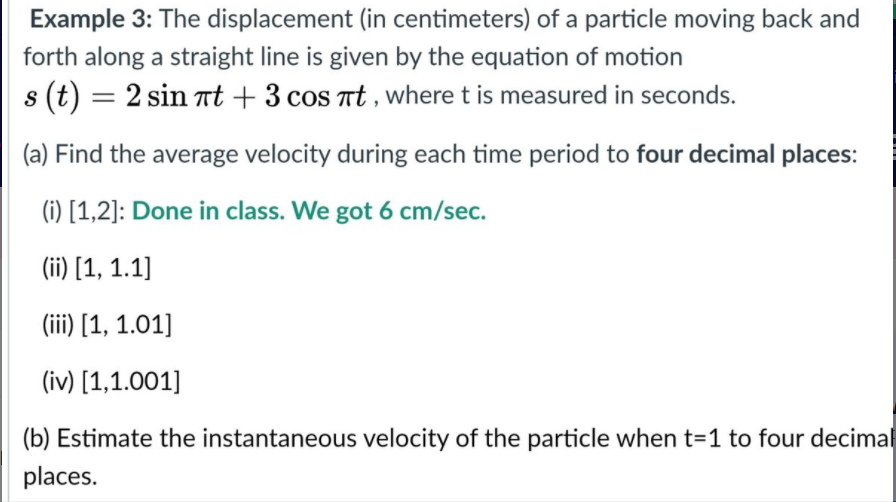 Example 3: The displacement (in centimeters) of a particle moving back and
forth along a straight line is given by the equation of motion
s (t) = 2 sin Tt + 3 cos at , where t is measured in seconds.
(a) Find the average velocity during each time period to four decimal places:
(i) [1,2]: Done in class. We got 6 cm/sec.
(ii) [1, 1.1]
(iii) [1, 1.01]
(iv) [1,1.001]
(b) Estimate the instantaneous velocity of the particle when t=1 to four decimal
places.

