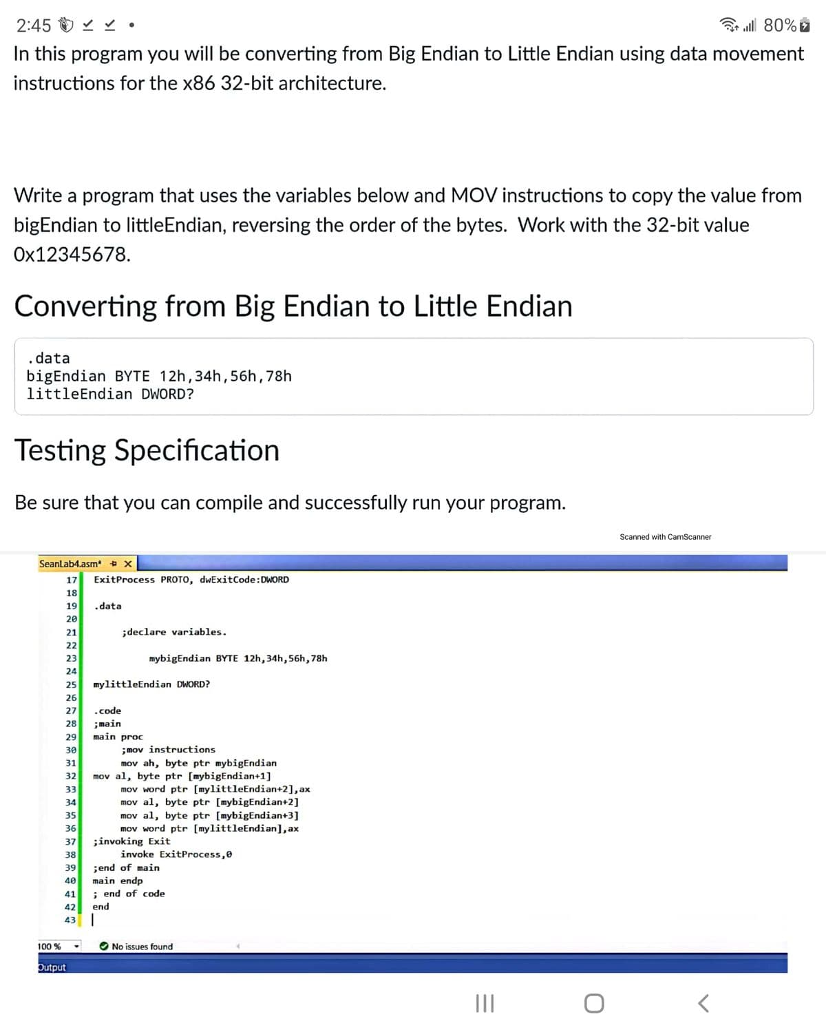 2:45 O v v •
3 all 80% e
In this program you will be converting from Big Endian to Little Endian using data movement
instructions for the x86 32-bit architecture.
Write a program that uses the variables below and MOV instructions to copy the value from
bigEndian to littleEndian, reversing the order of the bytes. Work with the 32-bit value
Ox12345678.
Converting from Big Endian to Little Endian
. data
bigEndian BYTE 12h,34h,56h,78h
littleEndian DWORD?
Testing Specification
Be sure that you can compile and successfully run your program.
Scanned with CamScanner
SeanLab4.asm* + x
17
ExitProcess PROTO, dwExitCode:DWORD
18
19
.data
20
21
;declare variables.
22
23
mybigEndian BYTE 12h,34h,56h,78h
24
25
mylittleEndian DWORD?
26
27
.code
;main
main proc
28
29
;mov instructions
mov ah, byte ptr mybigEndian
mov al, byte ptr [mybigEndian+1]
mov word ptr [mylittleEndian+2], ax
mov al, byte ptr [mybigEndian+2]
mov al, byte ptr [mybigEndian+3]
mov word ptr [mylittleEndian], ax
;invoking Exit
30
31
32
33
34
35
36
37
38
invoke ExitProcess,0
;end of main
main endp
; end of code
39
40
41
42
end
43
100 %
No issues found
Output
II
