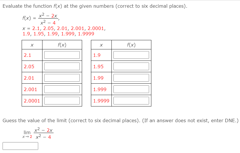 Evaluate the function f(x) at the given numbers (correct to six decimal places).
x2 - 2x,
x2 – 4
x = 2.1, 2.05, 2.01, 2.001, 2.0001,
1.9, 1.95, 1.99, 1.999, 1.9999
f(x) :
f(x)
f(x)
2.1
1.9
2.05
1.95
2.01
1.99
2.001
1.999
2.0001
1.9999
Guess the value of the limit (correct to six decimal places). (If an answer does not exist, enter DNE.)
x2 – 2x
lim
х+2 х2 — 4
