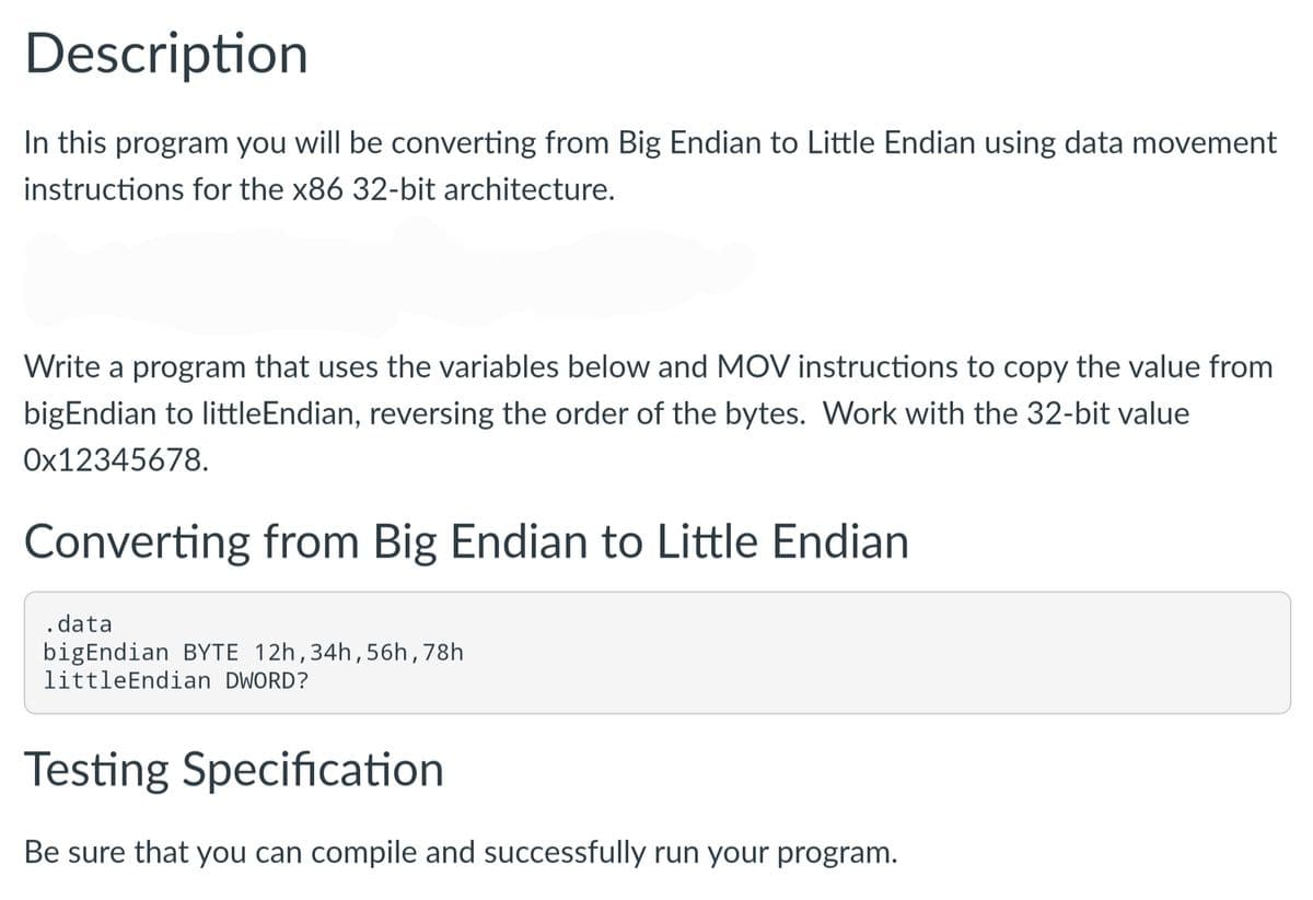 Description
In this program you will be converting from Big Endian to Little Endian using data movement
instructions for the x86 32-bit architecture.
Write a program that uses the variables below and MOV instructions to copy the value from
bigEndian to littleEndian, reversing the order of the bytes. Work with the 32-bit value
Ox12345678.
Converting from Big Endian to Little Endian
. data
bigEndian BYTE 12h,34h,56h,78h
littleEndian DWORD?
Testing Specification
Be sure that you can compile and successfully run your program.
