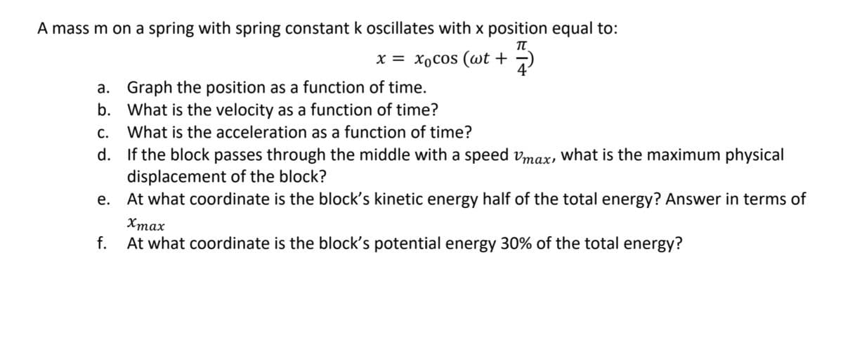 A mass m on a spring with spring constant k oscillates with x position equal to:
x = xocos (wt +
a. Graph the position as a function of time.
b. What is the velocity as a function of time?
С.
What is the acceleration as a function of time?
d. If the block passes through the middle with a speed vmax, what is the maximum physical
displacement of the block?
At what coordinate is the block's kinetic energy half of the total energy? Answer in terms of
е.
Хтах
f.
At what coordinate is the block's potential energy 30% of the total energy?
