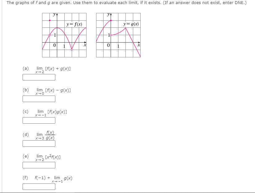 The graphs of f and g are given. Use them to evaluate each limit, if it exists. (If an answer does not exist, enter DNE.)
| y=f(x)
y= g(x)
i
(a)
lim [f(x) + g(x)]
x- 2
(b)
lim [f(x) – g(x)]
(c)
lim [f(x)g(x)]
x--1
lim fx)
x-3 g(x)
(d)
(e)
lim [x2f(x)]
X-2
(f)
f(-1) + lim g(x)
X--1
