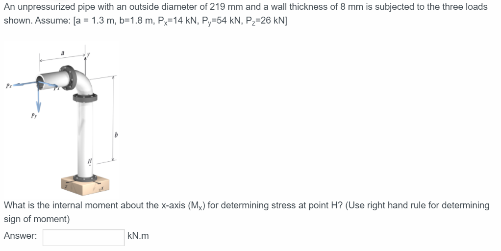 An unpressurized pipe with an outside diameter of 219 mm and a wall thickness of 8 mm is subjected to the three loads
shown. Assume: [a = 1.3 m, b=1.8 m, Px=14 kN, P-54 kN, P,=26 kN]
What is the internal moment about the x-axis (Mx) for determining stress at point H? (Use right hand rule for determining
sign of moment)
Answer:
kN.m
