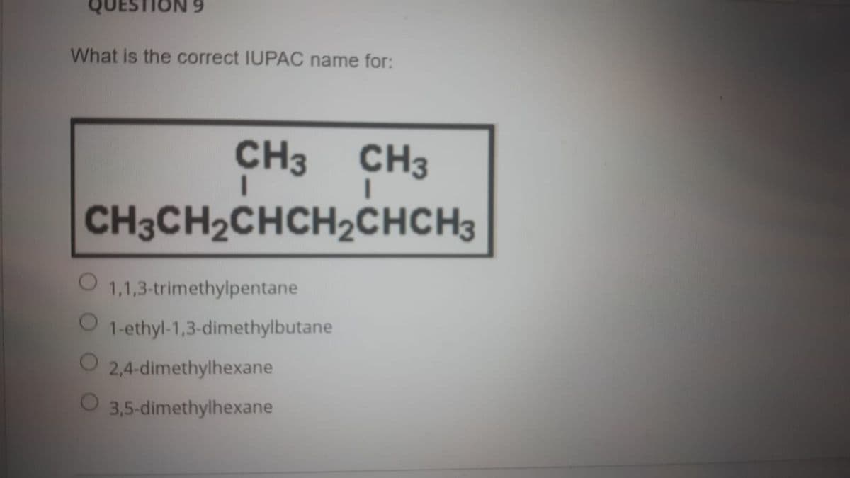 QUESTION 9
What is the correct IUPAC name for:
CH3 CH3
CH3CH2CHCH2CHCH3
1,1,3-trimethylpentane
1-ethyl-1,3-dimethylbutane
O 2,4-dimethylhexane
3,5-dimethylhexane
