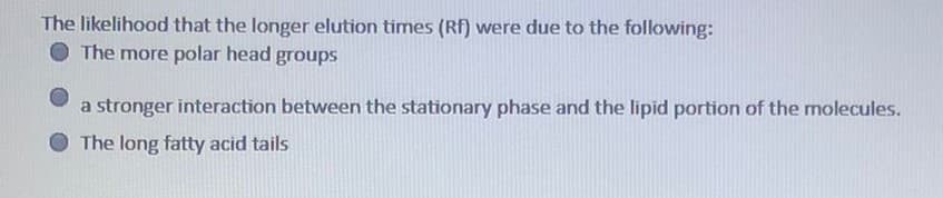 The likelihood that the longer elution times (Rf) were due to the following:
The more polar head
groups
a stronger interaction between the stationary phase and the lipid portion of the molecules.
The long fatty acid tails

