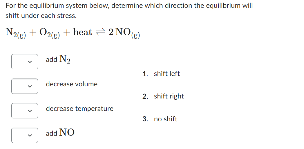 For the equilibrium system below, determine which direction the equilibrium will
shift under each stress.
N2(g) + O2(g) + heat ⇒ 2 NO(g)
add N₂
decrease volume
decrease temperature
add NO
1. shift left
2. shift right
3. no shift