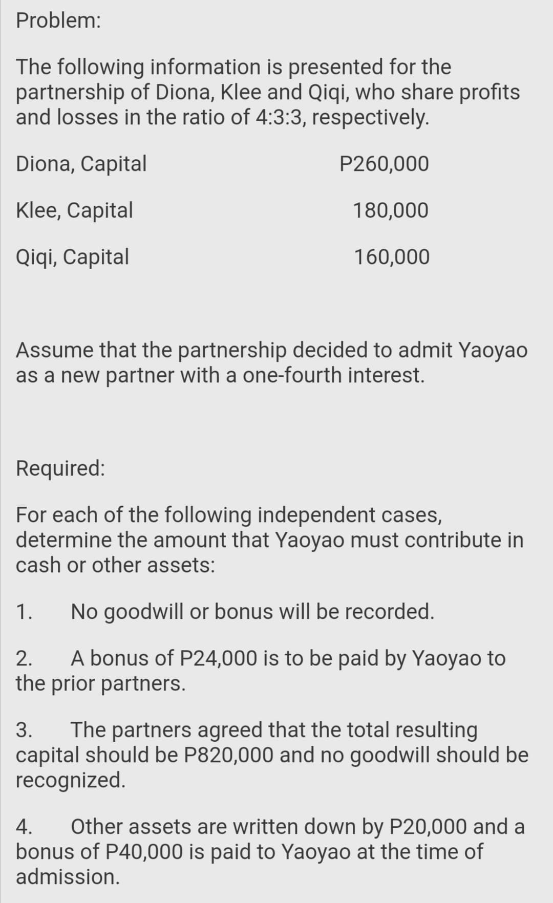 Problem:
The following information is presented for the
partnership of Diona, Klee and Qiqi, who share profits
and losses in the ratio of 4:3:3, respectively.
Diona, Capital
P260,000
Klee, Capital
180,000
Qiqi, Capital
160,000
Assume that the partnership decided to admit Yaoyao
as a new partner with a one-fourth interest.
Required:
For each of the following independent cases,
determine the amount that Yaoyao must contribute in
cash or other assets:
1.
No goodwill or bonus will be recorded.
A bonus of P24,000 is to be paid by Yaoyao to
the prior partners.
2.
The partners agreed that the total resulting
capital should be P820,000 and no goodwill should be
recognized.
3.
Other assets are written down by P20,000 and a
bonus of P40,000 is paid to Yaoyao at the time of
admission.
4.
