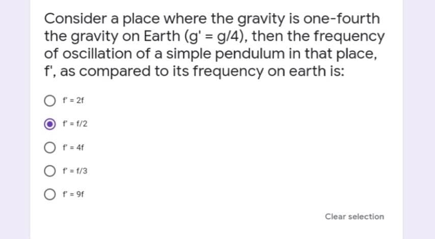 Consider a place where the gravity is one-fourth
the gravity on Earth (g' = g/4), then the frequency
of oscillation of a simple pendulum in that place,
f', as compared to its frequency on earth is:
f = 2f
f' = f/2
O f = 4f
f = f/3
O f = 9f
Clear selection
