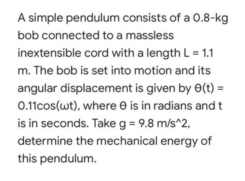 A simple pendulum consists of a 0.8-kg
bob connected to a massless
inextensible cord with a length L = 1.1
m. The bob is set into motion and its
angular displacement is given by 0(t) =
0.11cos(wt), where e is in radians and
is in seconds. Take g = 9.8 m/s^2,
determine the mechanical energy
of
this pendulum.
