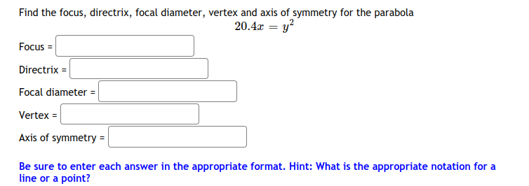 Find the focus, directrix, focal diameter, vertex and axis of symmetry for the parabola
20.4x = y?
Focus =
Directrix =
Focal diameter =
Vertex =
Axis of symmetry =
Be sure to enter each answer in the appropriate format. Hint: What is the appropriate notation for a
line or a point?
