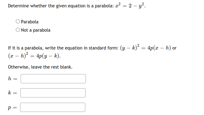 Determine whether the given equation is a parabola: a? = 2 – y?.
OParabola
Not a parabola
If it is a parabola, write the equation in standard form: (y – k) = 4p(x – h) or
(x – h) = 4p(y – k).
Otherwise, leave the rest blank.
k
p =
