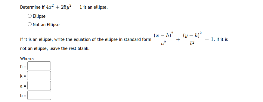 Determine if 4x? + 25y² = 1 is an ellipse.
O Ellipse
O Not an Ellipse
(x – h)?
(y – k)?
-
If it is an ellipse, write the equation of the ellipse in standard form
a?
= 1. If it is
62
not an ellipse, leave the rest blank.
Where:
h =
k =
a =
b =
