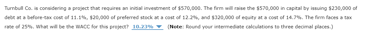 Turnbull Co. is considering a project that requires an initial investment of $570,000. The firm will raise the $570,000 in capital by issuing $230,000 of
debt at a before-tax cost of 11.1%, $20,000 of preferred stock at a cost of 12.2%, and $320,000 of equity at a cost of 14.7%. The firm faces a tax
rate of 25%. What will be the WACC for this project? 10.23%
(Note: Round your intermediate calculations to three decimal places.)
