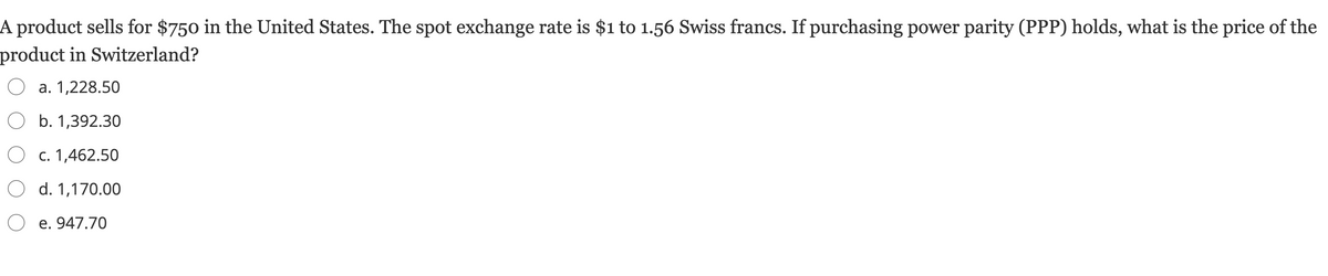 A product sells for $750 in the United States. The spot exchange rate is $1 to 1.56 Swiss francs. If purchasing power parity (PPP) holds, what is the price of the
product in Switzerland?
a. 1,228.50
b. 1,392.30
O c. 1,462.50
O d. 1,170.00
O e. 947.70
