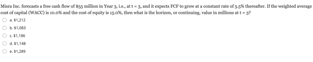 Misra Inc. forecasts a free cash flow of $55 million in Year 3, i.e., at t = 3, and it expects FCF to grow at a constant rate of 5.5% thereafter. If the weighted average
cost of capital (WACC) is 10.0% and the cost of equity is 15.0%, then what is the horizon, or continuing, value in millions att = 3?
a. $1,212
b. $1,083
O c. $1,186
O d. $1,148
O e. $1,289
