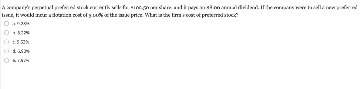 A company's perpetual preferred stock currently sells for $102.50 per share, and it pays an $8.00 annual dividend. If the company were to sell a new preferred
issue, it would incur a flotation cost of 5.0o% of the issue price. What is the firm's cost of preferred stock?
A
a. 9.28%
b. 8.22%
c. 9.53%
O d. 6.90%
e. 7.97%
