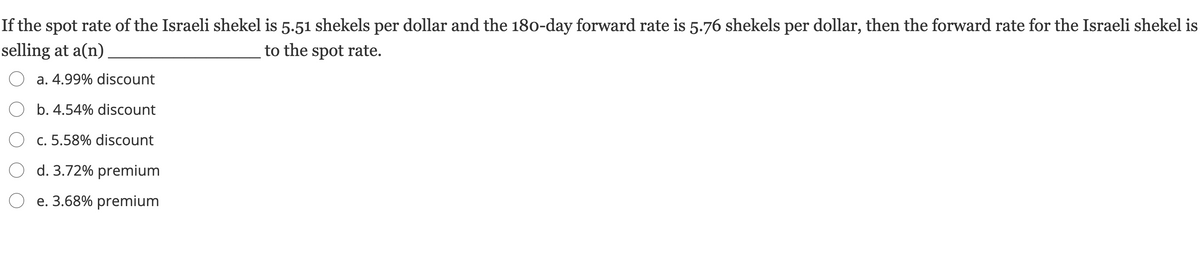 If the spot rate of the Israeli shekel is 5.51 shekels per dollar and the 180-day forward rate is 5.76 shekels per dollar, then the forward rate for the Israeli shekel is
selling at a(n)
to the spot rate.
a. 4.99% discount
O b. 4.54% discount
O c. 5.58% discount
O d. 3.72% premium
e. 3.68% premium
