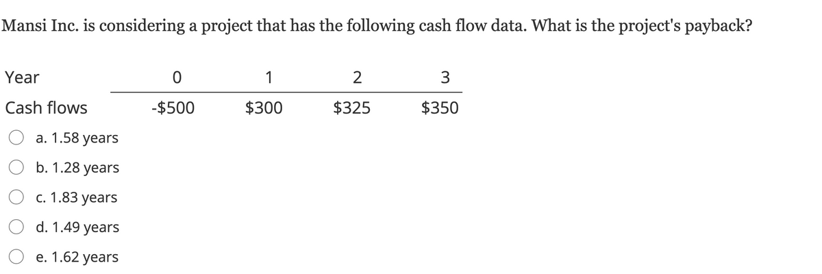 Mansi Inc. is considering a project that has the following cash flow data. What is the project's payback?
Year
1
2
Cash flows
-$500
$300
$325
$350
а. 1.58 years
O b. 1.28 years
с. 1.83 years
d. 1.49 years
е. 1.62 years
