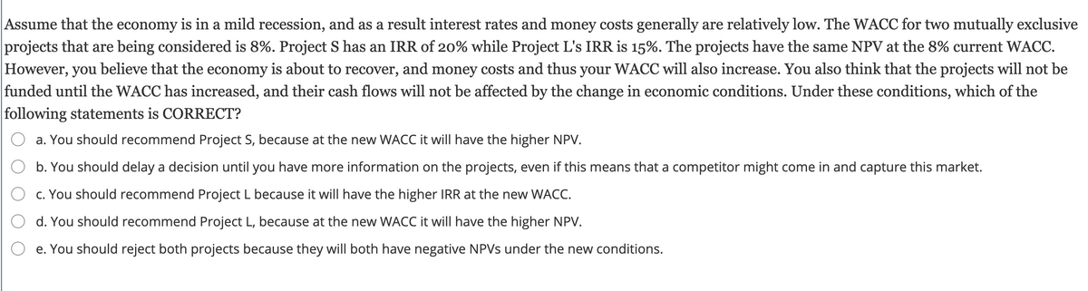 Assume that the economy is in a mild recession, and as a result interest rates and money costs generally are relatively low. The WACC for two mutually exclusive
projects that are being considered is 8%. Project S has an IRR of 20% while Project L's IRR is 15%. The projects have the same NPV at the 8% current WACC.
However, you believe that the economy is about to recover, and money costs and thus your WACC will also increase. You also think that the projects will not be
funded until the WACC has increased, and their cash flows will not be affected by the change in economic conditions. Under these conditions, which of the
following statements is CORRECT?
a. You should recommend Project S, because at the new WACC it will have the higher NPV.
b. You should delay a decision until you have more information on the projects, even if this means that a competitor might come in and capture this market.
O c. You should recommend Project L because it will have the higher IRR at the new WACC.
d. You should recommend Project L, because at the new WACC it will have the higher NPV.
O e. You should reject both projects because they will both have negative NPVS under the new conditions.
